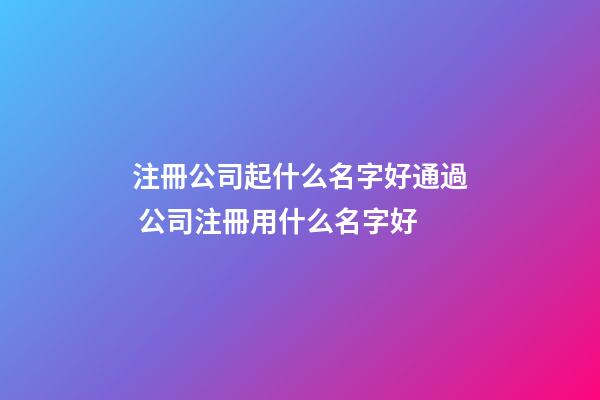 注冊公司起什么名字好通過 公司注冊用什么名字好